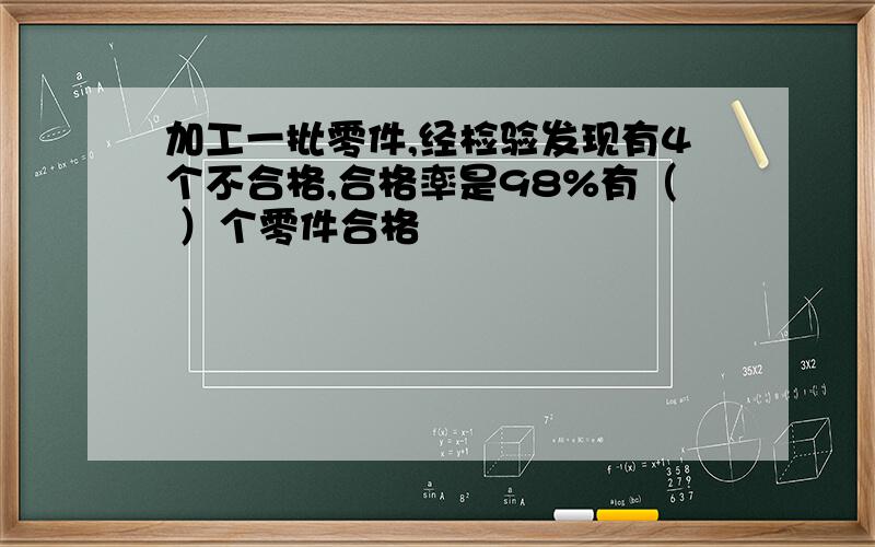 加工一批零件,经检验发现有4个不合格,合格率是98%有（ ）个零件合格