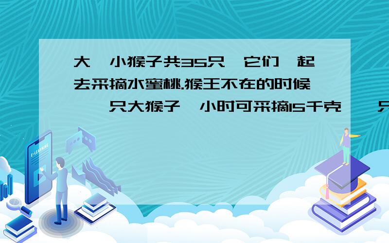 大、小猴子共35只,它们一起去采摘水蜜桃.猴王不在的时候,一只大猴子一小时可采摘15千克,一只小猴子一小时可采摘11千克.猴王在场监督的时候,每只猴子不论大小每小时都可以多采摘12千克.