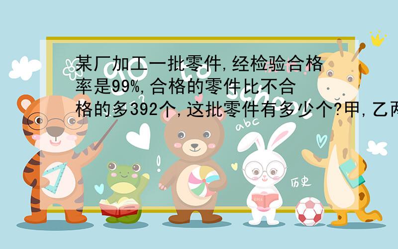 某厂加工一批零件,经检验合格率是99%,合格的零件比不合格的多392个,这批零件有多少个?甲,乙两人共同加工一批零件,加工完毕时,甲加工了这批零件的60%多30个,正好是乙的3倍,这批零件有多少