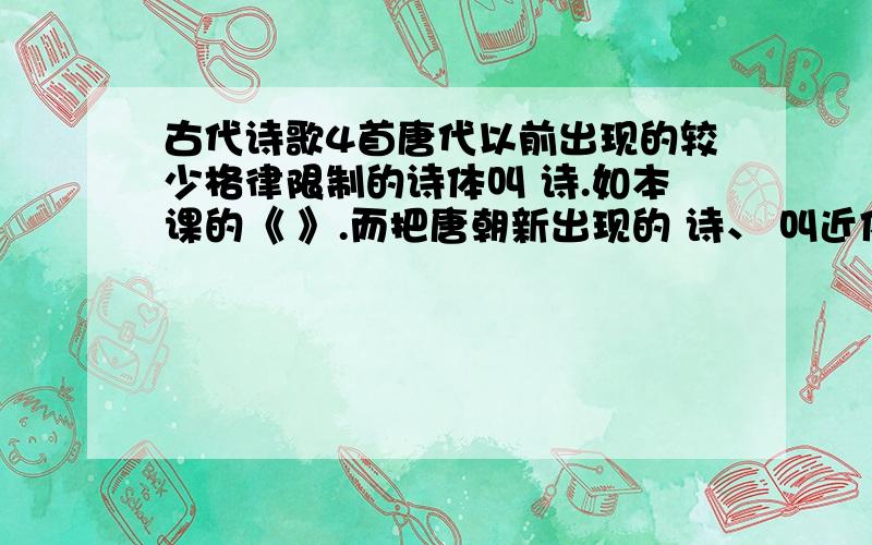 古代诗歌4首唐代以前出现的较少格律限制的诗体叫 诗.如本课的《 》.而把唐朝新出现的 诗、 叫近体诗.如本课的《 》和《 》就是律诗.律诗,因格律要求严格而得名,有 言律诗、 言律诗两种