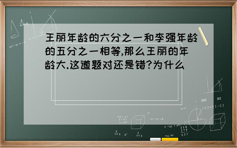 王丽年龄的六分之一和李强年龄的五分之一相等,那么王丽的年龄大.这道题对还是错?为什么