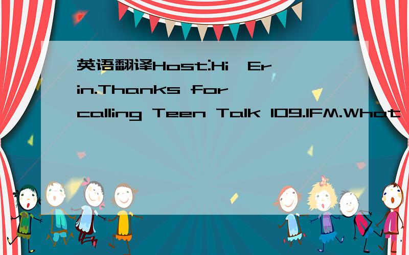 英语翻译Host:Hi,Erin.Thanks for calling Teen Talk 109.1FM.What's the probiem?Erin:Well,see,I always wear fashionable clothes,and I have a really neat haircut.Host:yes?Erin:It's my friend,Jasmine.She buys the same clothes as I do,and she even gets