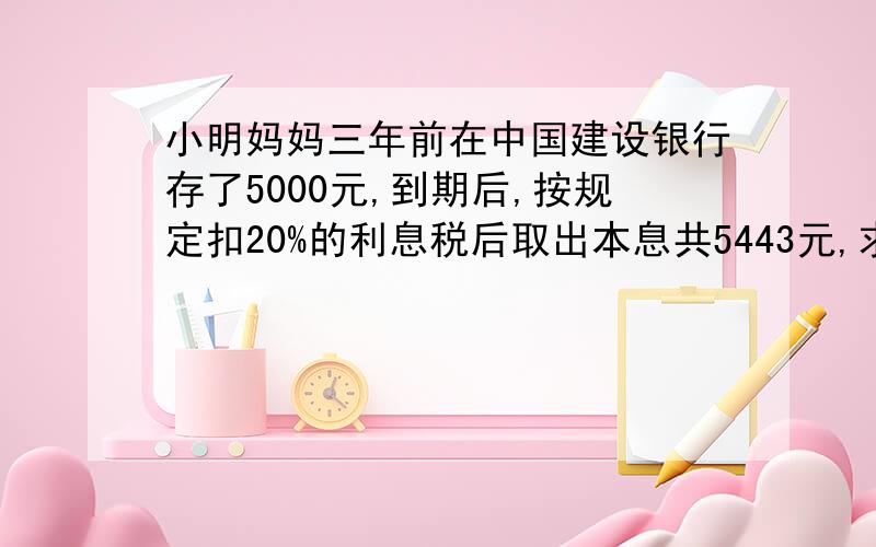 小明妈妈三年前在中国建设银行存了5000元,到期后,按规定扣20%的利息税后取出本息共5443元,求储蓄的年利求储蓄的年利率一元一次方程,很急