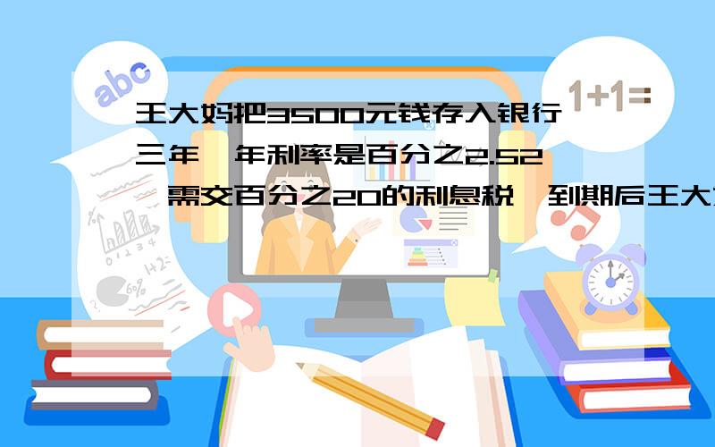 王大妈把3500元钱存入银行三年,年利率是百分之2.52,需交百分之20的利息税,到期后王大妈实得本息多少?急 算式 答的好的一定采纳