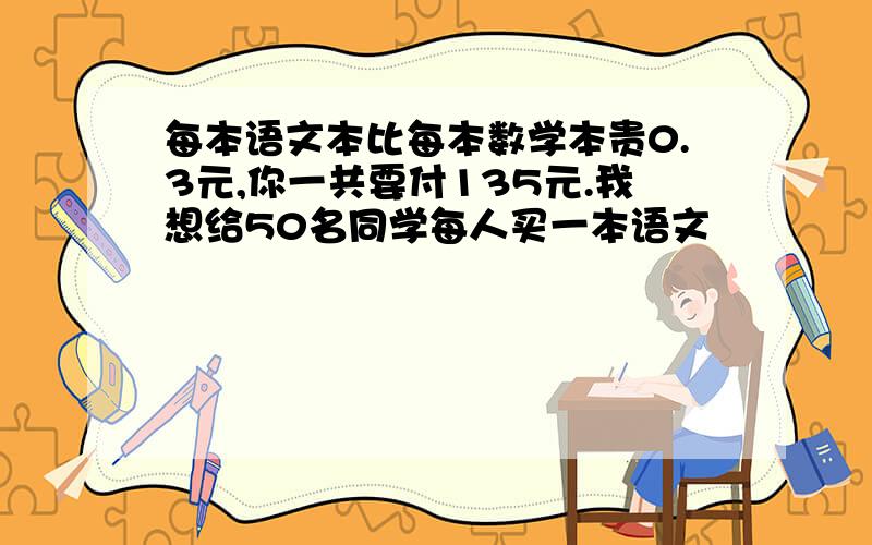 每本语文本比每本数学本贵0.3元,你一共要付135元.我想给50名同学每人买一本语文