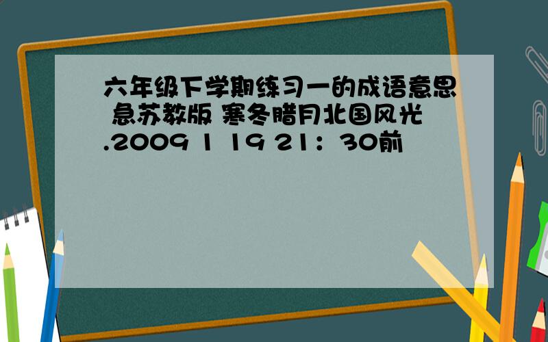 六年级下学期练习一的成语意思 急苏教版 寒冬腊月北国风光.2009 1 19 21：30前