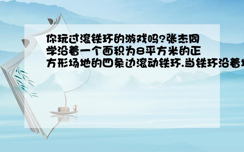 你玩过滚铁环的游戏吗?张杰同学沿着一个面积为8平方米的正方形场地的四条边滚动铁环.当铁环沿着场地四条边滚动铁环.当铁环沿着场地四周滚动了3圈半时,铁环沿着场地恰好转动了40周,求