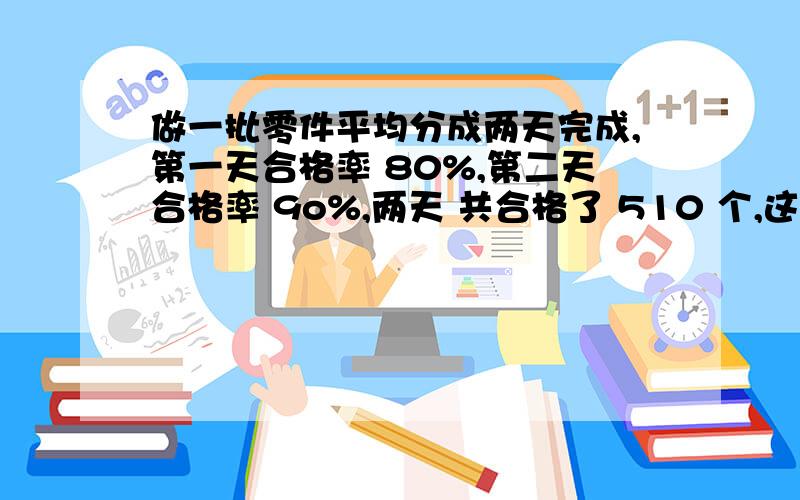 做一批零件平均分成两天完成,第一天合格率 80%,第二天合格率 9o%,两天 共合格了 510 个,这批零件一共