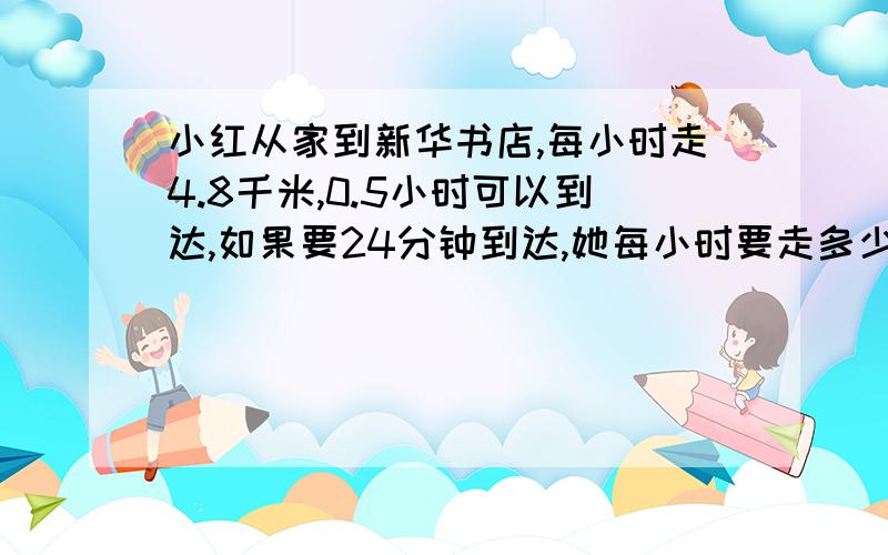 小红从家到新华书店,每小时走4.8千米,0.5小时可以到达,如果要24分钟到达,她每小时要走多少千米