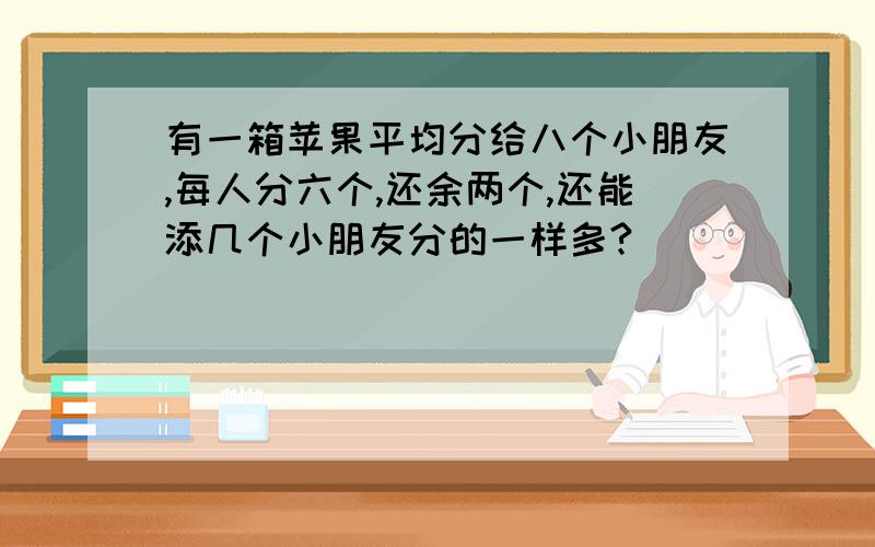 有一箱苹果平均分给八个小朋友,每人分六个,还余两个,还能添几个小朋友分的一样多?