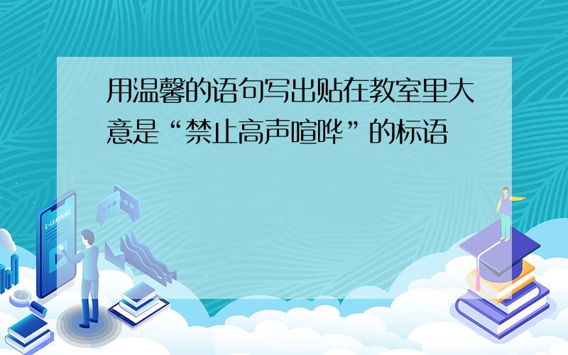 用温馨的语句写出贴在教室里大意是“禁止高声喧哗”的标语