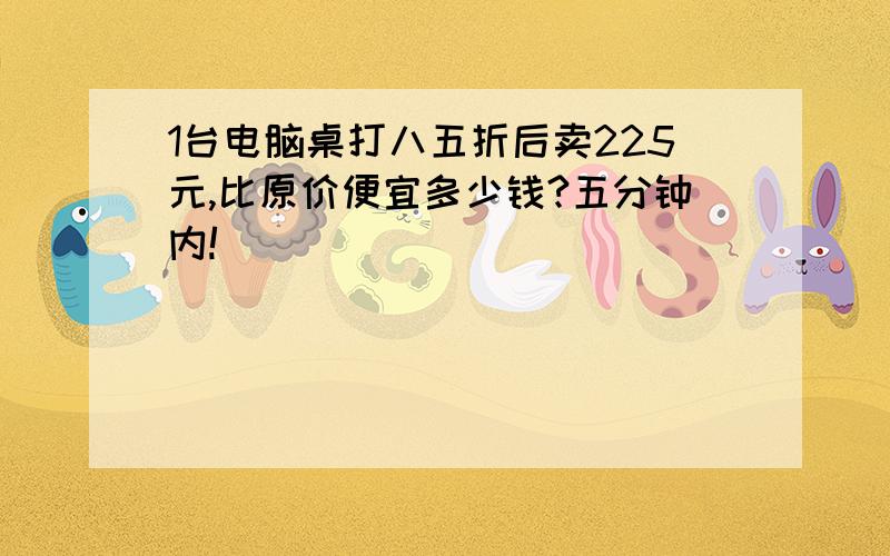 1台电脑桌打八五折后卖225元,比原价便宜多少钱?五分钟内!