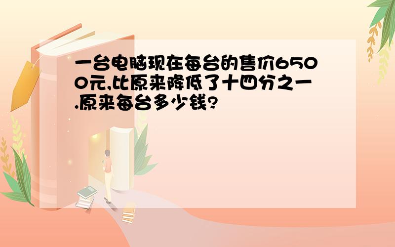 一台电脑现在每台的售价6500元,比原来降低了十四分之一.原来每台多少钱?