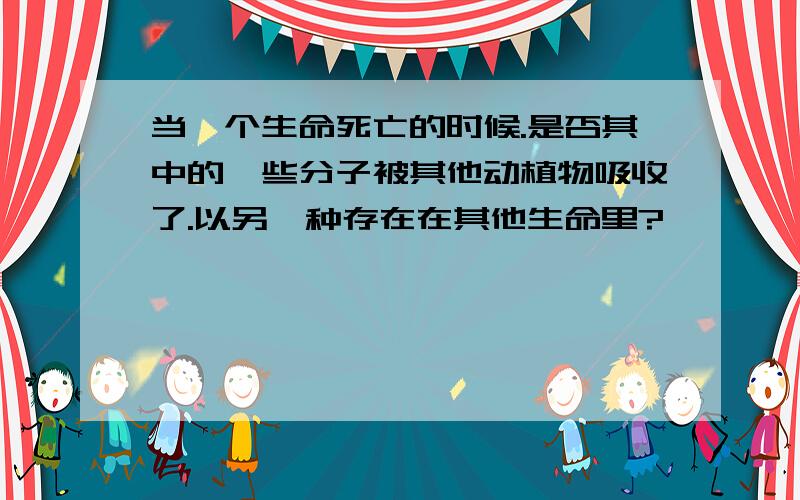 当一个生命死亡的时候.是否其中的一些分子被其他动植物吸收了.以另一种存在在其他生命里?