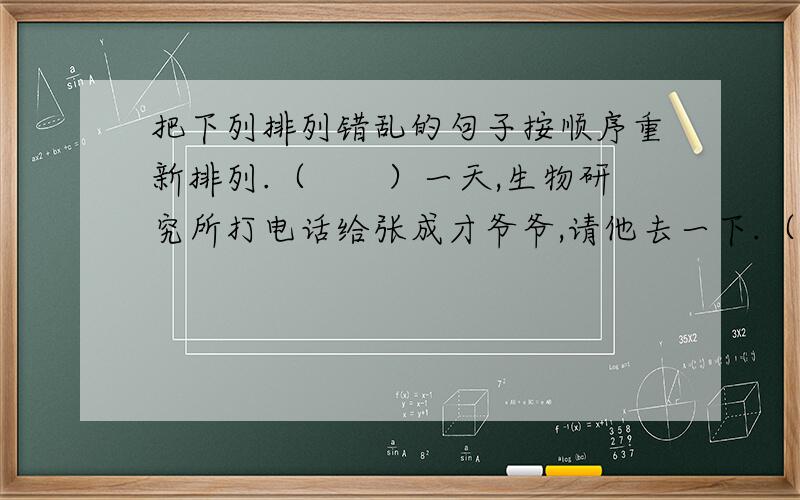 把下列排列错乱的句子按顺序重新排列.（　　）一天,生物研究所打电话给张成才爷爷,请他去一下.（　　）张成才爷爷知道了以后说：“这些毛病‘百音盒’全能治好.”（　　）果然,不多