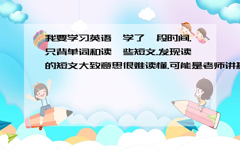 我要学习英语,学了一段时间.只背单词和读一些短文.发现读的短文大致意思很难读懂.可能是老师讲基础的时候没听吧,自己只背单词.别的也没怎么听自己七拼八凑一些短句,经别人一看.根本