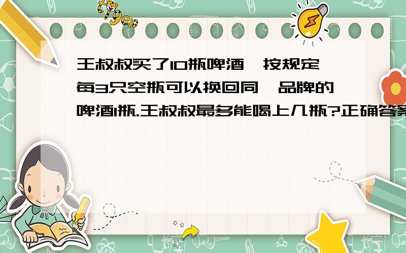 王叔叔买了10瓶啤酒,按规定每3只空瓶可以换回同一品牌的啤酒1瓶.王叔叔最多能喝上几瓶?正确答案是15瓶 要的是算式GOGOGOGO回答14或16、17统统滚不可以借或再买.