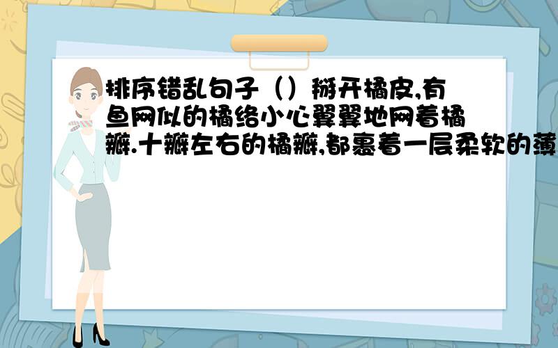 排序错乱句子（）掰开橘皮,有鱼网似的橘络小心翼翼地网着橘瓣.十瓣左右的橘瓣,都裹着一层柔软的薄膜.（）它那金灿灿的表皮,颜色鲜,光泽好,气味香.（）剥开薄膜,橘瓤里排满着琥珀一样