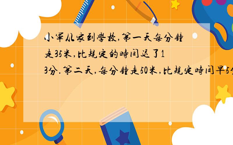 小军从家到学校,第一天每分钟走35米,比规定的时间迟了13分.第二天,每分钟走50米,比规定时间早5分钟,问小军到学校有多远?