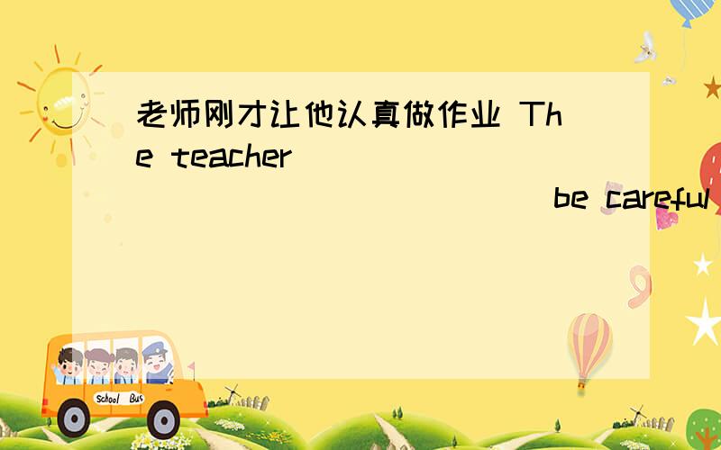 老师刚才让他认真做作业 The teacher _____ _____ _____ be careful with his homework just now