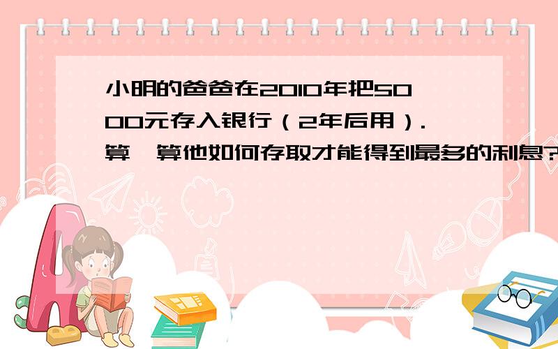 小明的爸爸在2010年把5000元存入银行（2年后用）.算一算他如何存取才能得到最多的利息?