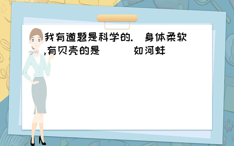 我有道题是科学的.（身体柔软,有贝壳的是（ ） 如河蚌）