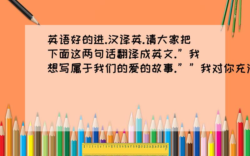 英语好的进.汉译英.请大家把下面这两句话翻译成英文.”我想写属于我们的爱的故事.””我对你充满了期待.