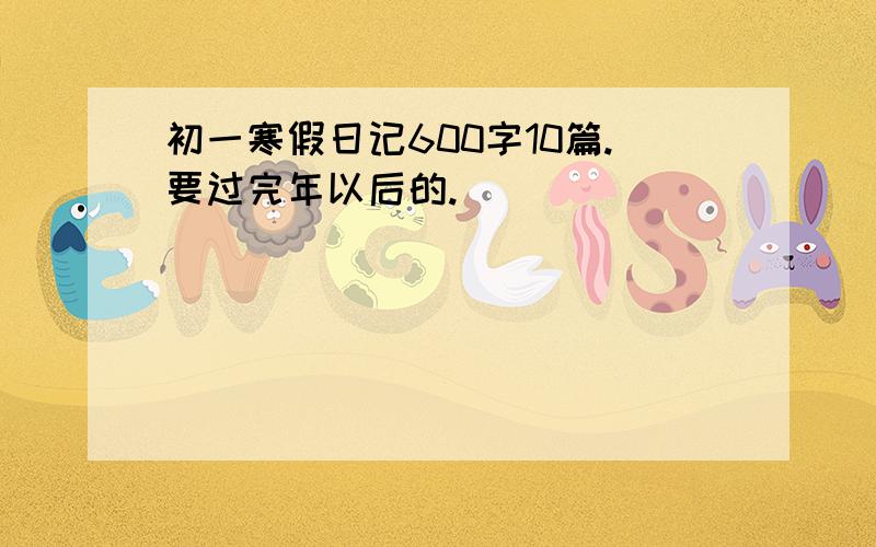 初一寒假日记600字10篇.要过完年以后的.