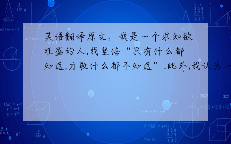 英语翻译原文：我是一个求知欲旺盛的人,我坚信“只有什么都知道,才敢什么都不知道”.此外,我认为一个真正成熟的人必定是包容一切并且尽力去理解一切的,任何一个领域都需要这样的人