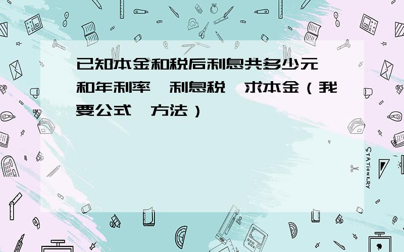 已知本金和税后利息共多少元,和年利率,利息税,求本金（我要公式,方法）