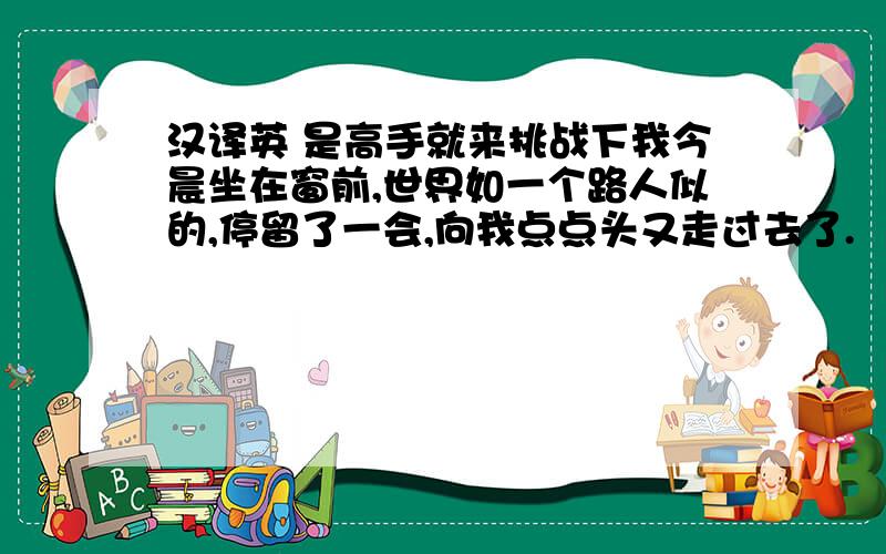 汉译英 是高手就来挑战下我今晨坐在窗前,世界如一个路人似的,停留了一会,向我点点头又走过去了.