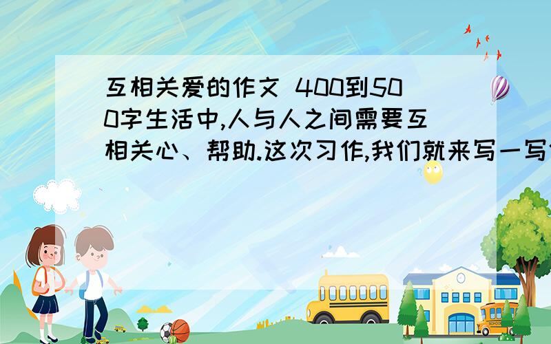 互相关爱的作文 400到500字生活中,人与人之间需要互相关心、帮助.这次习作,我们就来写一写体现人们互相关爱的事情.写之前先想一想,事情发生在怎样的环境里,是怎么发生的,事情发展变化