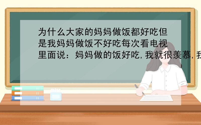 为什么大家的妈妈做饭都好吃但是我妈妈做饭不好吃每次看电视里面说：妈妈做的饭好吃,我就很羡慕,我妈妈做饭不好吃,是不是很多人的妈妈做饭都很好吃?