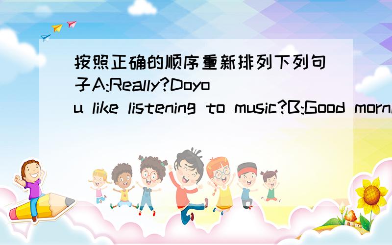 按照正确的顺序重新排列下列句子A:Really?Doyou like listening to music?B:Good morning.Where are you going?C:What kind of music do you like?D:Yes,sometimes I don't understand it,either.E:I'm going to the concert.F:But I think it's a littl