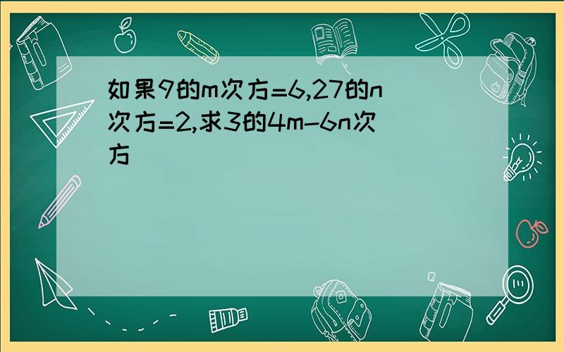 如果9的m次方=6,27的n次方=2,求3的4m-6n次方