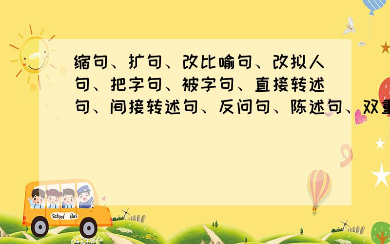 缩句、扩句、改比喻句、改拟人句、把字句、被字句、直接转述句、间接转述句、反问句、陈述句、双重否定句各一句;修改病句每种类型各一句(修改病句、反问句、陈述句、双重否定句、