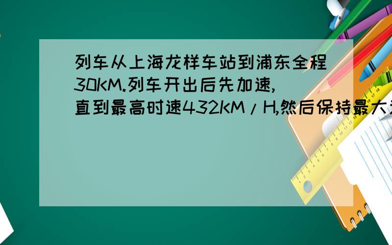 列车从上海龙样车站到浦东全程30KM.列车开出后先加速,直到最高时速432KM/H,然后保持最大速度行驶50秒,然后立即减速直到停止．假设列车启动和减速的加速度大小相等且恒定,列车做直线运动