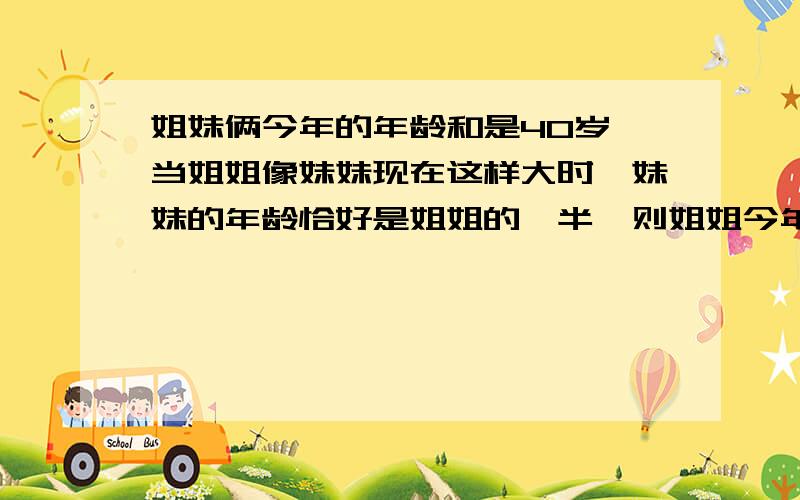 姐妹俩今年的年龄和是40岁,当姐姐像妹妹现在这样大时,妹妹的年龄恰好是姐姐的一半,则姐姐今年多少岁?