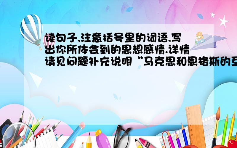 读句子,注意括号里的词语,写出你所体会到的思想感情.详情请见问题补充说明“马克思和恩格斯的互相关怀是（无微不至）的.他们时时刻刻设法给对方以帮助,都为对方在事业上的成就感到