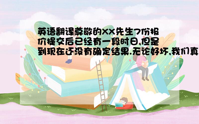 英语翻译尊敬的XX先生7份报价提交后已经有一段时日,但是到现在还没有确定结果.无论好坏,我们真诚地希望有一个结果.如果能告知的话,实属幸甚.致以亲切的问候