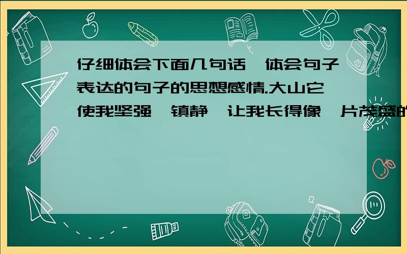 仔细体会下面几句话,体会句子表达的句子的思想感情.大山它使我坚强、镇静,让我长得像一片茂盛的森林.大海它是我心胸开阔,热情汹涌.所有的河流,使我灵巧活泼,永远前进……