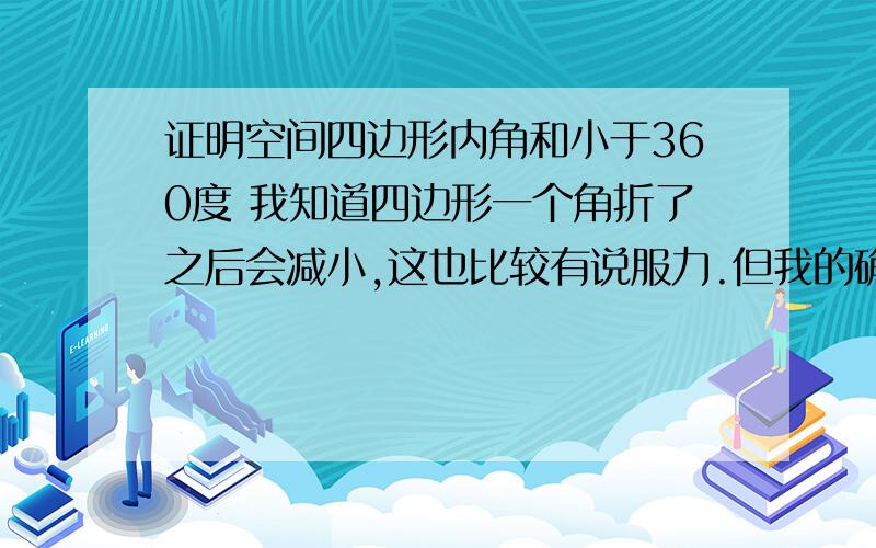 证明空间四边形内角和小于360度 我知道四边形一个角折了之后会减小,这也比较有说服力.但我的确想要一个严密点的证明.把证明过程写在这里不现实,所以,如果那位高手真的知道怎么证明,或