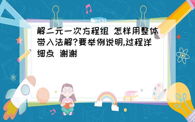 解二元一次方程组 怎样用整体带入法解?要举例说明,过程详细点 谢谢