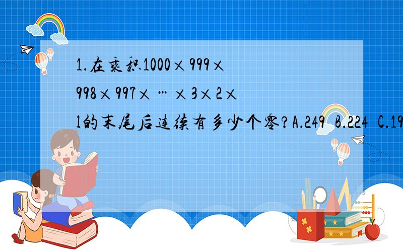 1．在乘积1000×999×998×997×…×3×2×l的末尾后连续有多少个零?A．249  B．224  C．199  D．1742．犯罪未遂：罪犯已经着手实行犯罪,但由于意志以外的原因而未得逞.根据上述定义,下面的哪种行为不