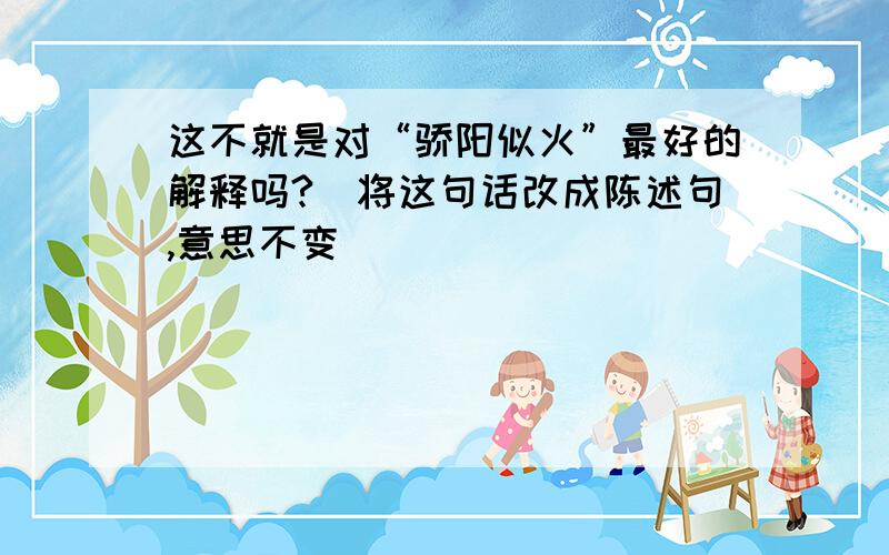 这不就是对“骄阳似火”最好的解释吗?（将这句话改成陈述句,意思不变）