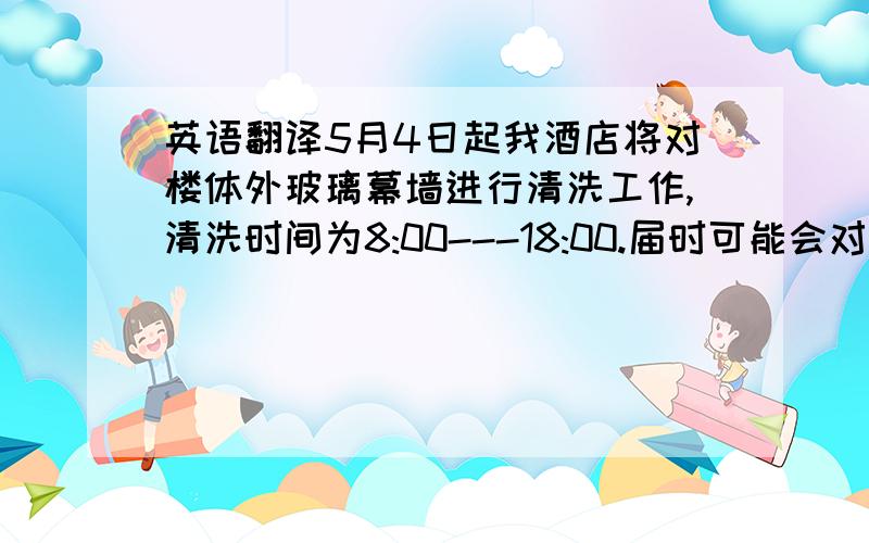 英语翻译5月4日起我酒店将对楼体外玻璃幕墙进行清洗工作,清洗时间为8:00---18:00.届时可能会对您的入住产生一定影响,在此我们对您表示歉意并希望得到您的理解.也建议您暂时将窗帘拉上,以