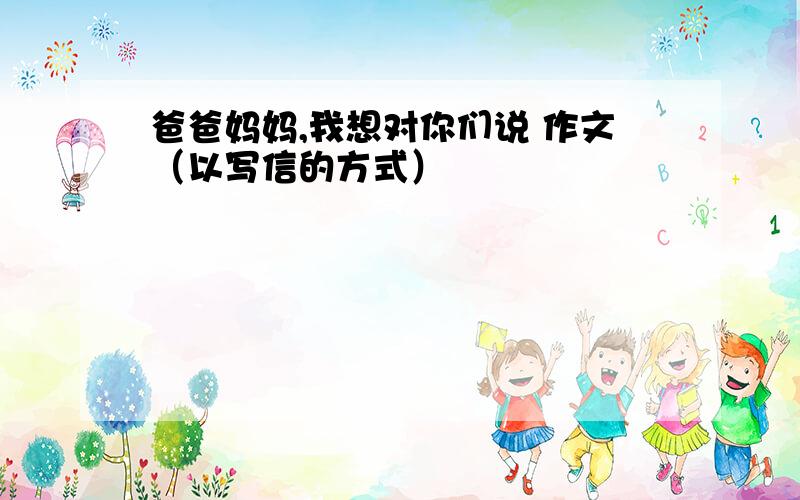 爸爸妈妈,我想对你们说 作文（以写信的方式）