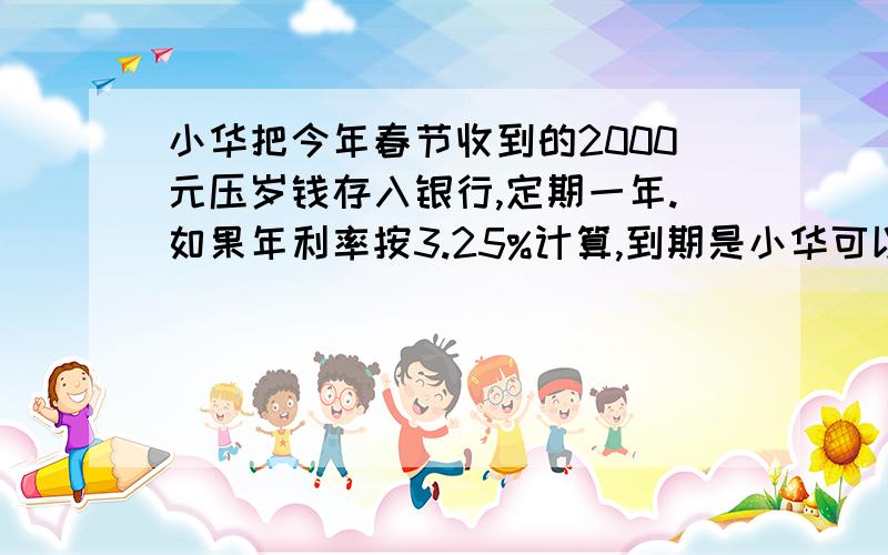 小华把今年春节收到的2000元压岁钱存入银行,定期一年.如果年利率按3.25%计算,到期是小华可以取回本金和利息多少元?（不扣利息税）