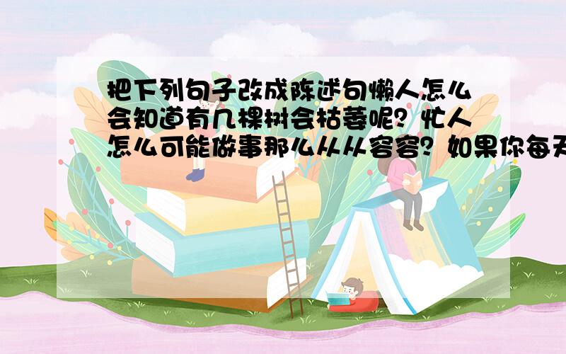 把下列句子改成陈述句懒人怎么会知道有几棵树会枯萎呢？忙人怎么可能做事那么从从容容？如果你每天来浇水，桃花心木苗该不会枯萎吧？