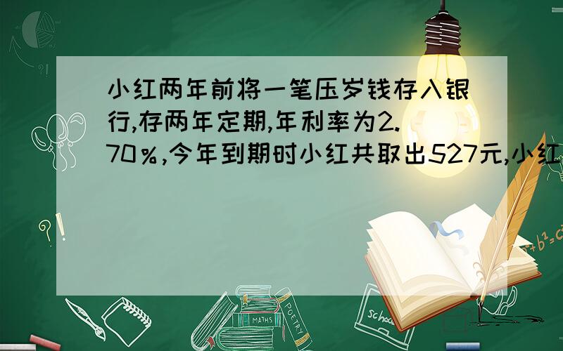 小红两年前将一笔压岁钱存入银行,存两年定期,年利率为2.70％,今年到期时小红共取出527元,小红两年前存入多少钱?